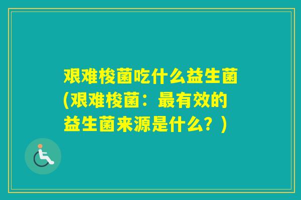艰难梭菌吃什么益生菌(艰难梭菌:有效的益生菌来源是什么?) 艰难梭菌吃什么益生菌(艰难梭菌:有效的益生菌来源是什么?)