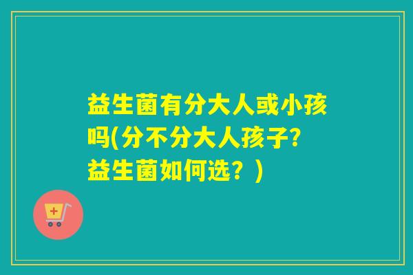 益生菌有分大人或小孩吗(分不分大人孩子？益生菌如何选？)