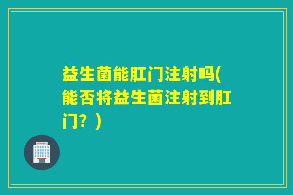 益生菌能肛门注射吗(能否将益生菌注射到肛门?) 益生菌能肛门注射吗(能否将益生菌注射到肛门?)