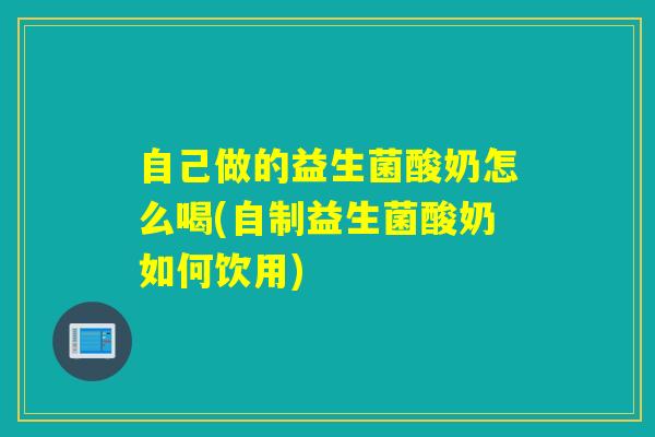 自己做的益生菌酸奶怎么喝(自制益生菌酸奶如何饮用)