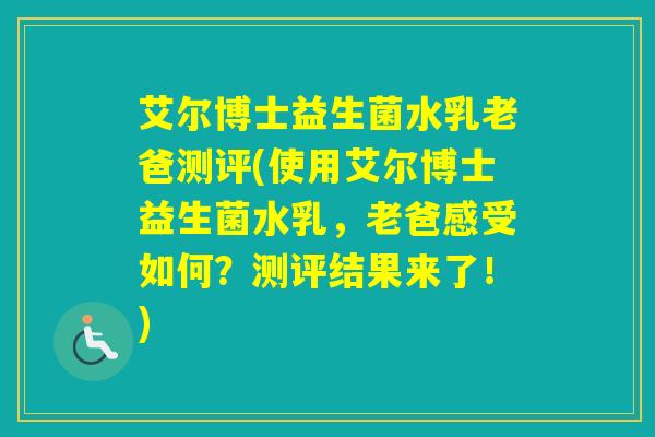 艾尔博士益生菌水乳老爸测评(使用艾尔博士益生菌水乳，老爸感受如何？测评结果来了！)