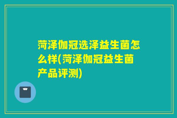 菏泽伽冠选泽益生菌怎么样(菏泽伽冠益生菌产品评测) 菏泽伽冠选泽益生菌怎么样(菏泽伽冠益生菌产品评测)
