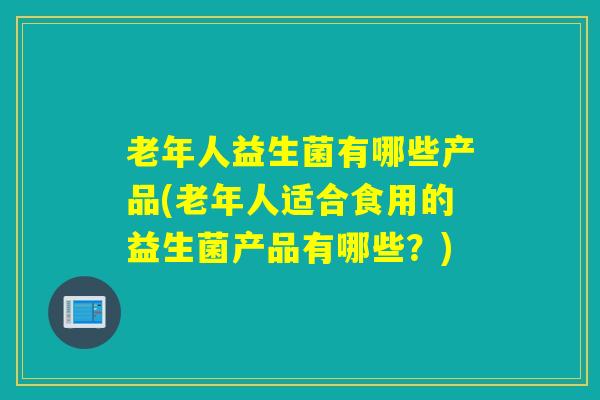 老年人益生菌有哪些产品(老年人适合食用的益生菌产品有哪些？)