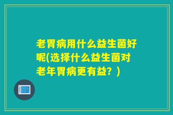 老胃用什么益生菌好呢(选择什么益生菌对老年胃更有益？)