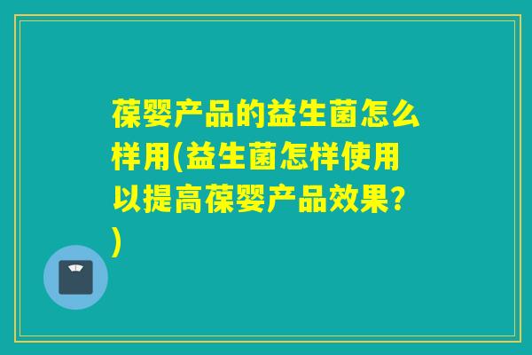 葆婴产品的益生菌怎么样用(益生菌怎样使用以提高葆婴产品效果？)