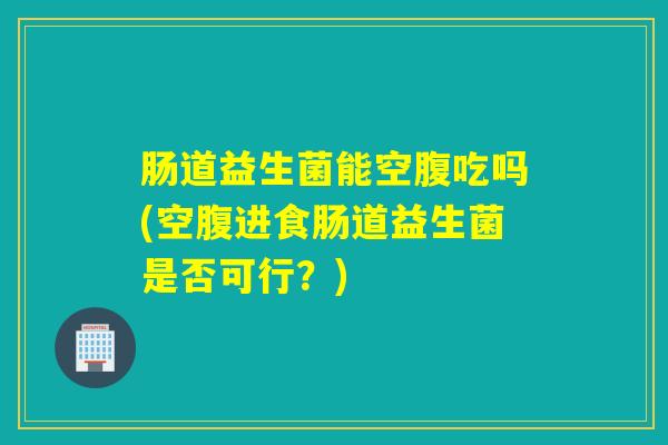 肠道益生菌能空腹吃吗(空腹进食肠道益生菌是否可行？)
