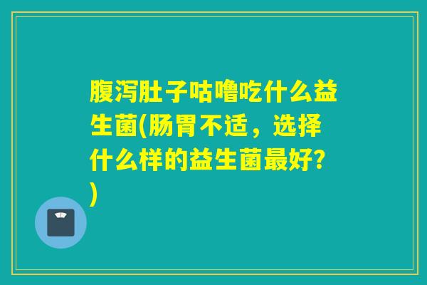 肚子咕噜吃什么益生菌(肠胃不适，选择什么样的益生菌好？)