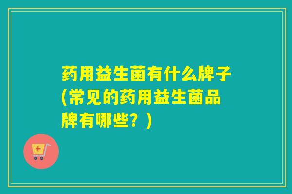 药用益生菌有什么牌子(常见的药用益生菌品牌有哪些？)