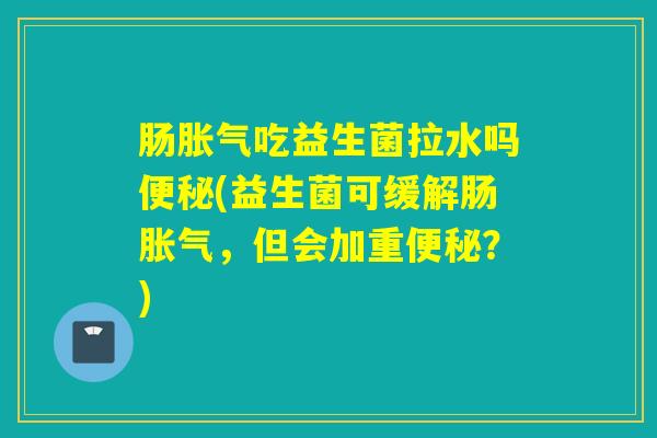 肠吃益生菌拉水吗(益生菌可缓解肠，但会加重？)