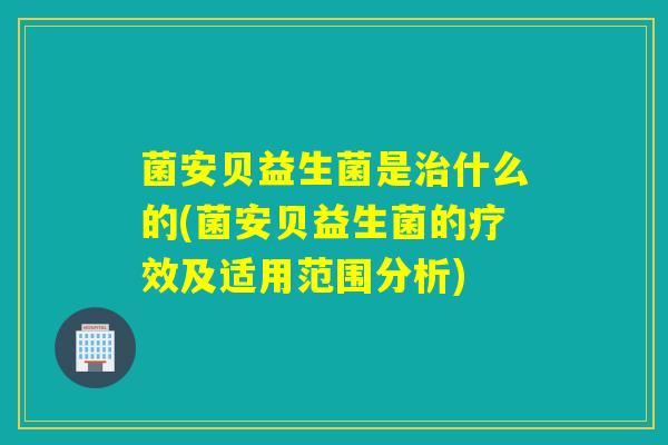菌安贝益生菌是什么的(菌安贝益生菌的疗效及适用范围分析)