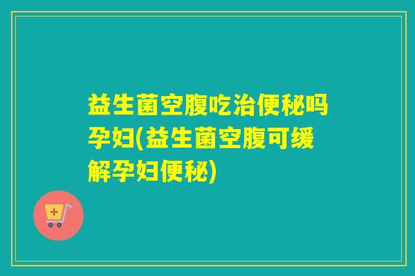 益生菌空腹吃吗孕妇(益生菌空腹可缓解孕妇)