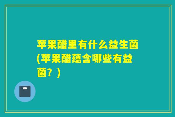 苹果醋里有什么益生菌(苹果醋蕴含哪些有益菌？)