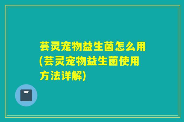 芸灵宠物益生菌怎么用(芸灵宠物益生菌使用方法详解)