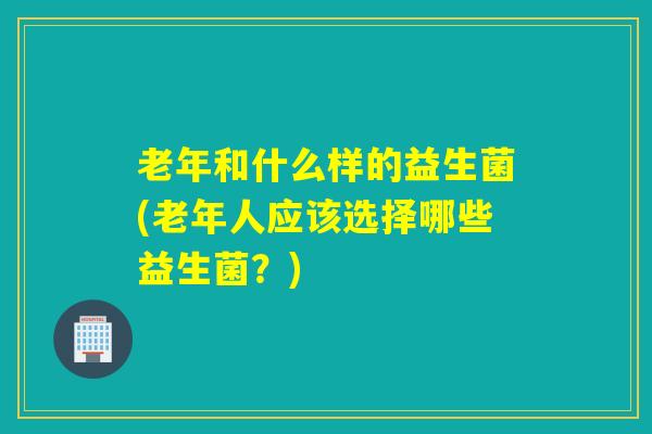 老年和什么样的益生菌(老年人应该选择哪些益生菌？)