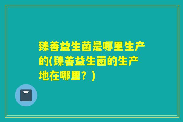臻善益生菌是哪里生产的(臻善益生菌的生产地在哪里？)