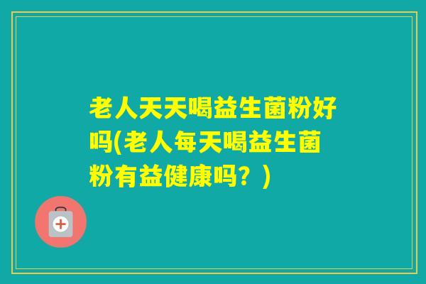 老人天天喝益生菌粉好吗(老人每天喝益生菌粉有益健康吗？)