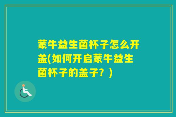 蒙牛益生菌杯子怎么开盖(如何开启蒙牛益生菌杯子的盖子?) 蒙牛益生菌杯子怎么开盖(如何开启蒙牛益生菌杯子的盖子?)