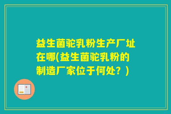 益生菌驼乳粉生产厂址在哪(益生菌驼乳粉的制造厂家位于何处?) 益生菌驼乳粉生产厂址在哪(益生菌驼乳粉的制造厂家位于何处?)