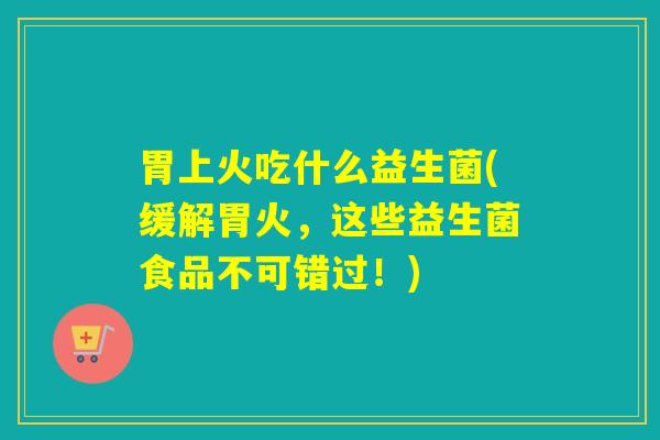 胃上火吃什么益生菌(缓解胃火，这些益生菌食品不可错过！)