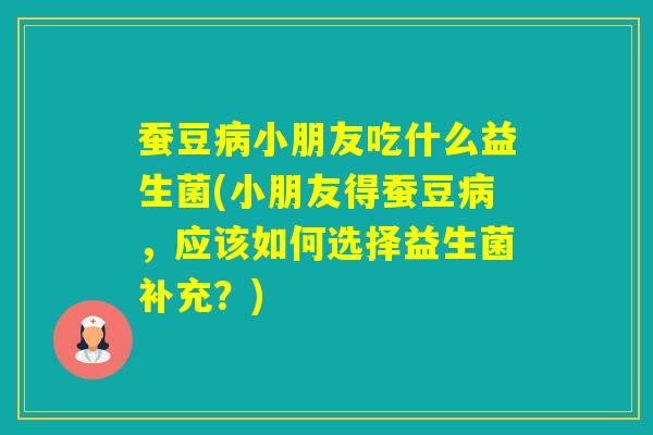 蚕豆小朋友吃什么益生菌(小朋友得蚕豆，应该如何选择益生菌补充？)