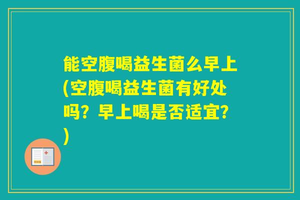 能空腹喝益生菌么早上(空腹喝益生菌有好处吗？早上喝是否适宜？)
