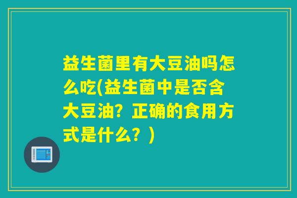 益生菌里有大豆油吗怎么吃(益生菌中是否含大豆油？正确的食用方式是什么？)
