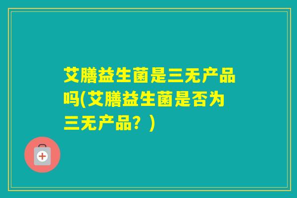 艾膳益生菌是三无产品吗(艾膳益生菌是否为三无产品？)