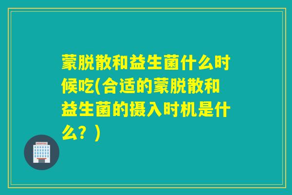 蒙脱散和益生菌什么时候吃(合适的蒙脱散和益生菌的摄入时机是什么？)