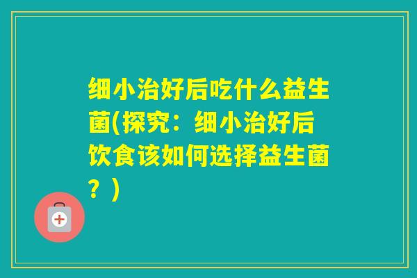 细小好后吃什么益生菌(探究：细小好后饮食该如何选择益生菌？)