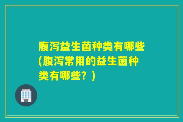 益生菌种类有哪些(常用的益生菌种类有哪些？)