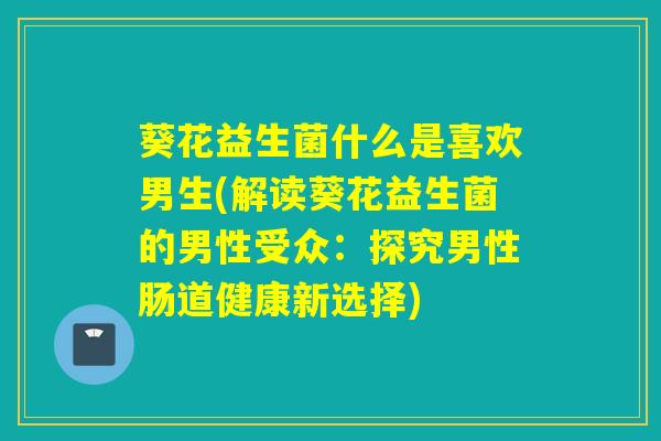 葵花益生菌什么是喜欢男生(解读葵花益生菌的男性受众：探究男性肠道健康新选择)