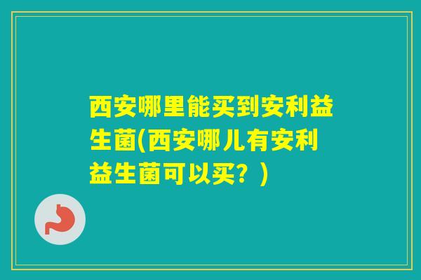 西安哪里能买到安利益生菌(西安哪儿有安利益生菌可以买?) 西安哪里能买到安利益生菌(西安哪儿有安利益生菌可以买?)