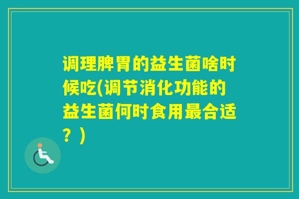 调理脾胃的益生菌啥时候吃(调节消化功能的益生菌何时食用合适？)