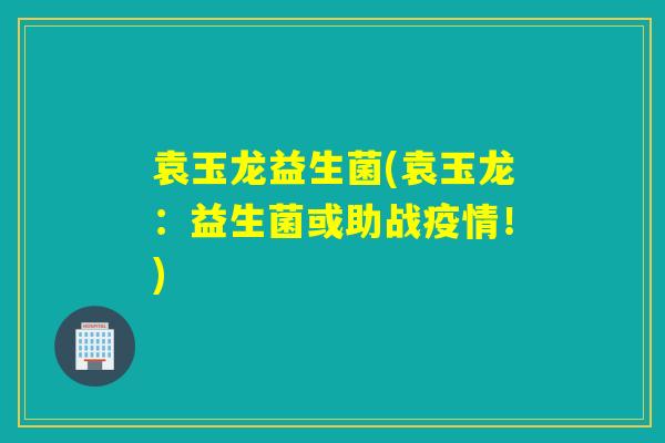 袁玉龙益生菌(袁玉龙:益生菌或助战疫情!) 袁玉龙益生菌(袁玉龙:益生菌或助战疫情!)