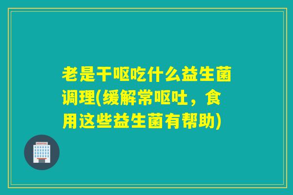 老是干呕吃什么益生菌调理(缓解常，食用这些益生菌有帮助)