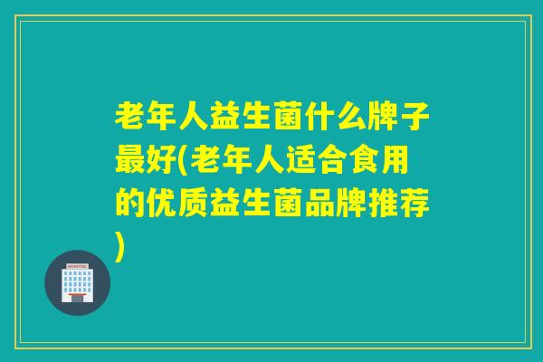 老年人益生菌什么牌子好(老年人适合食用的优质益生菌品牌推荐) 老年人益生菌什么牌子好(老年人适合食用的优质益生菌品牌推荐)