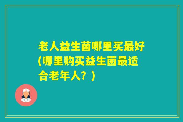 老人益生菌哪里买好(哪里购买益生菌适合老年人？)