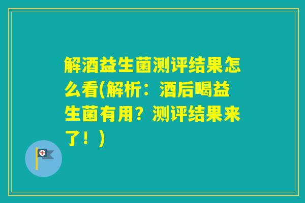 解酒益生菌测评结果怎么看(解析：酒后喝益生菌有用？测评结果来了！)