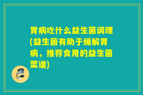 胃吃什么益生菌调理(益生菌有助于缓解胃，推荐食用的益生菌菜谱)