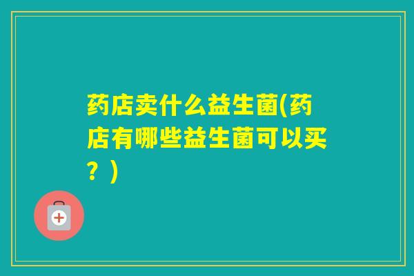 药店卖什么益生菌(药店有哪些益生菌可以买？)