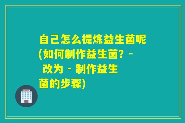 自己怎么提炼益生菌呢(如何制作益生菌？- 改为 - 制作益生菌的步骤)