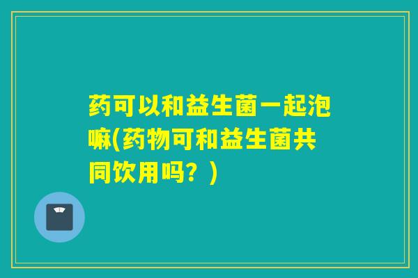 药可以和益生菌一起泡嘛(可和益生菌共同饮用吗？)