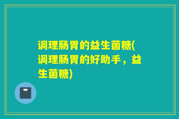 调理肠胃的益生菌糖(调理肠胃的好助手，益生菌糖)