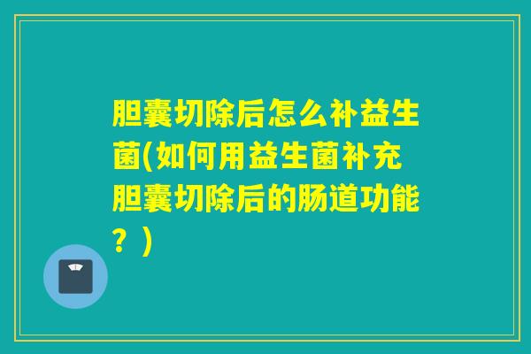 胆囊切除后怎么补益生菌(如何用益生菌补充胆囊切除后的肠道功能？)