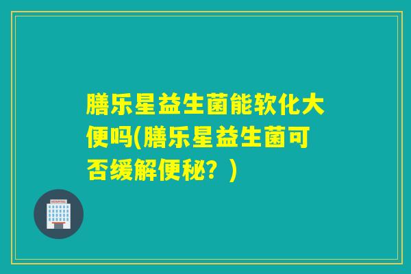 膳乐星益生菌能软化大便吗(膳乐星益生菌可否缓解？)