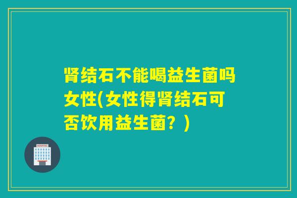 结石不能喝益生菌吗女性(女性得结石可否饮用益生菌？)
