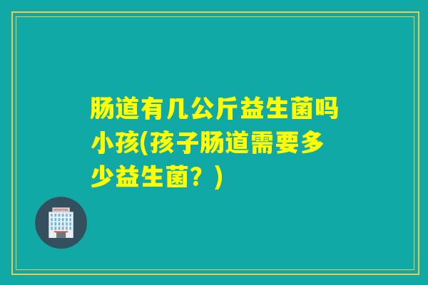 肠道有几公斤益生菌吗小孩(孩子肠道需要多少益生菌？)
