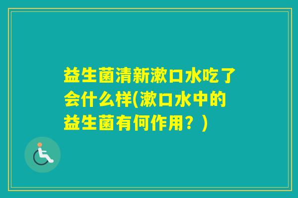 益生菌清新漱口水吃了会什么样(漱口水中的益生菌有何作用？)