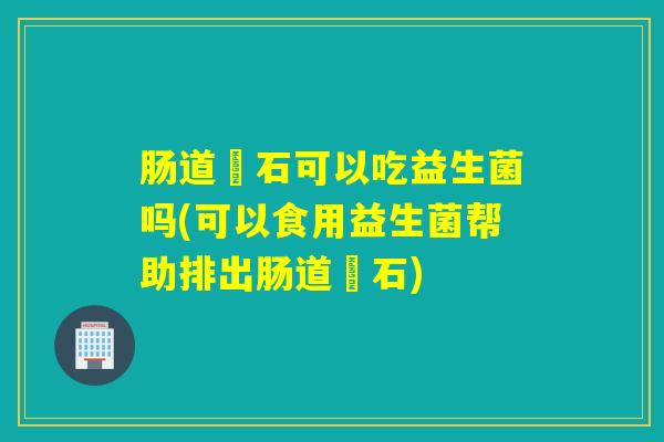 肠道糞石可以吃益生菌吗(可以食用益生菌帮助排出肠道糞石)