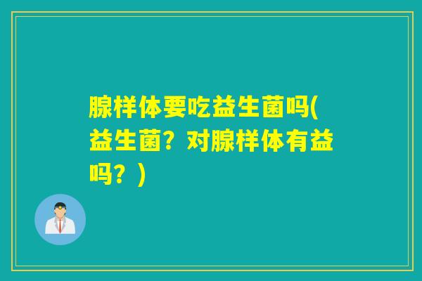 腺样体要吃益生菌吗(益生菌？对腺样体有益吗？)